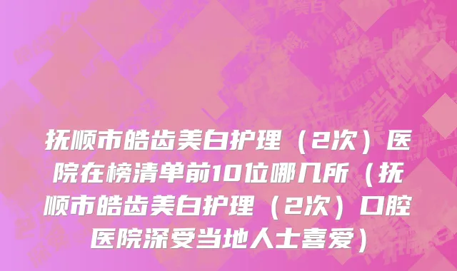 抚顺市皓齿美白护理（2次）医院在榜清单前10位哪几所（抚顺市皓齿美白护理（2次）口腔医院深受当地人士喜爱）