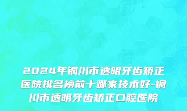 2024年铜川市透明牙齿矫正医院排名榜前十哪家技术好-铜川市透明牙齿矫正口腔医院