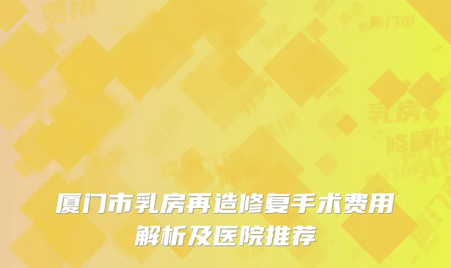 厦门市乳房再造修复手术费用解析及医院推荐