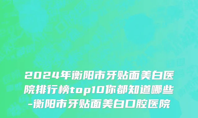 2024年衡阳市牙贴面美白医院排行榜top10你都知道哪些-衡阳市牙贴面美白口腔医院