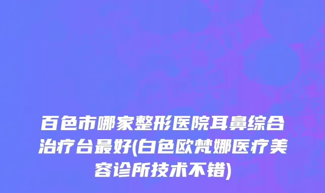 百色市哪家整形医院耳鼻综合治疗台最好(白色欧梵娜医疗美容诊所技术不错)