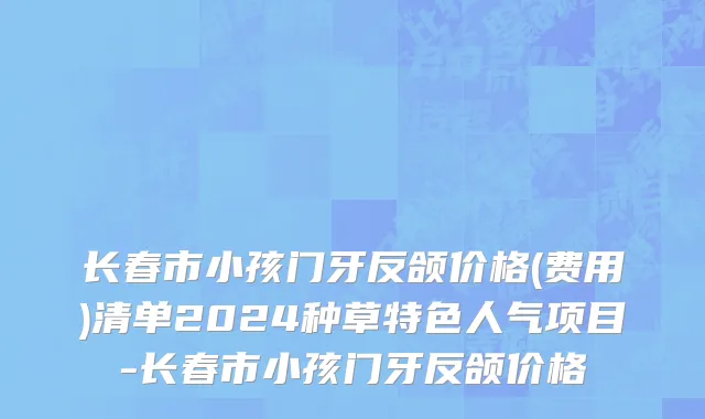 长春市小孩门牙反颌价格(费用)清单2024种草特色人气项目-长春市小孩门牙反颌价格