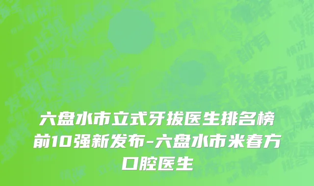 六盘水市立式牙拔医生排名榜前10强新发布-六盘水市米春方口腔医生