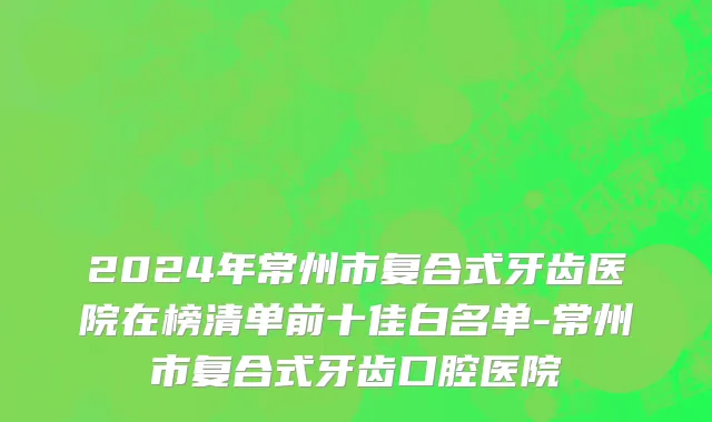 2024年常州市复合式牙齿医院在榜清单前十佳白名单-常州市复合式牙齿口腔医院