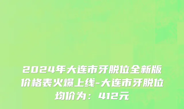 2024年大连市牙脱位全新版价格表火爆上线-大连市牙脱位均价为：412元