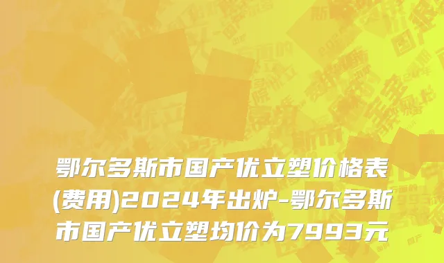 鄂尔多斯市国产优立塑价格表(费用)2024年出炉-鄂尔多斯市国产优立塑均价为7993元