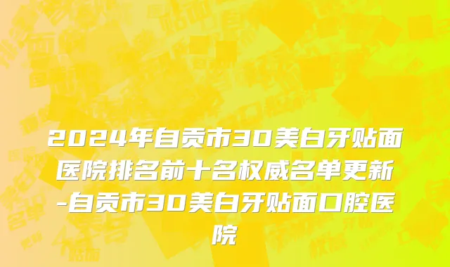 2024年自贡市3D美白牙贴面医院排名前十名权威名单更新-自贡市3D美白牙贴面口腔医院