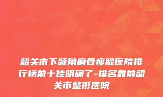 韶关市下颌角磨骨瘦脸医院排行榜前十佳明确了-排名靠前韶关市整形医院