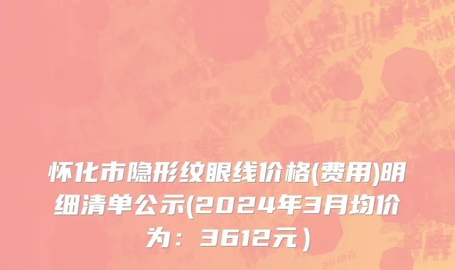 怀化市隐形纹眼线价格(费用)明细清单公示(2024年3月均价为：3612元）