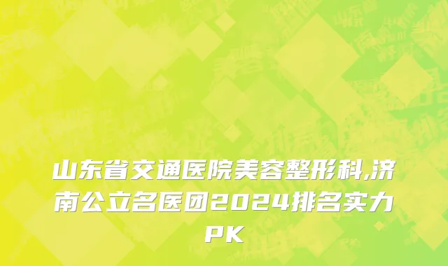 山东省交通医院美容整形科,济南公立名医团2024排名实力PK