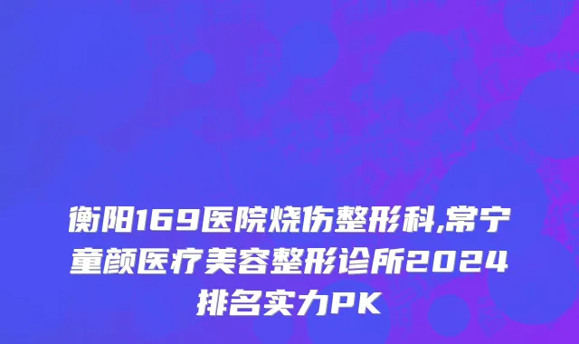 衡阳169医院烧伤整形科,常宁童颜医疗美容整形诊所2024排名实力PK