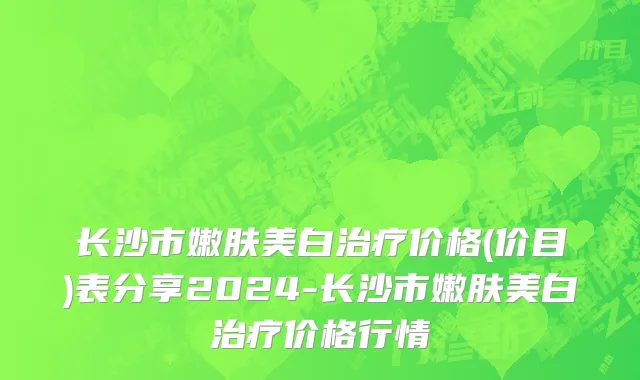 长沙市嫩肤美白治疗价格(价目)表分享2024-长沙市嫩肤美白治疗价格行情