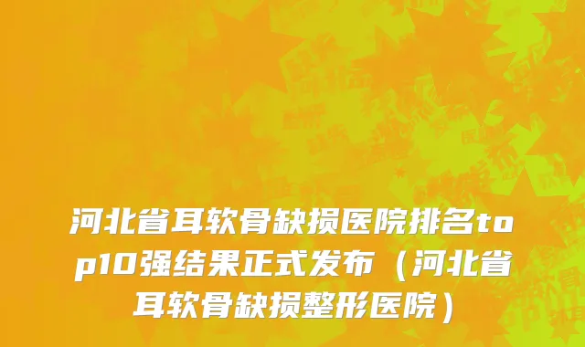 河北省耳软骨缺损医院排名top10强结果正式发布（河北省耳软骨缺损整形医院）