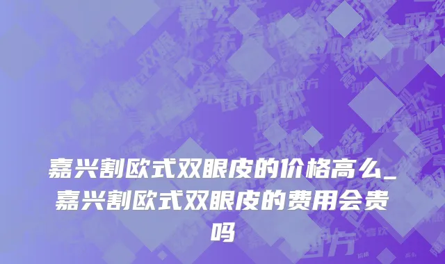 嘉兴割欧式双眼皮的价格高么_嘉兴割欧式双眼皮的费用会贵吗