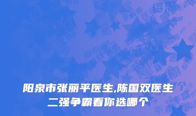 阳泉市张丽平医生,陈国双医生二强争霸看你选哪个