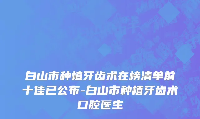 白山市种植牙齿术在榜清单前十佳已公布-白山市种植牙齿术口腔医生