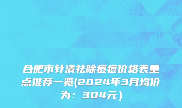 合肥市针清祛除痘痘价格表重点推荐一览(2024年3月均价为：304元）