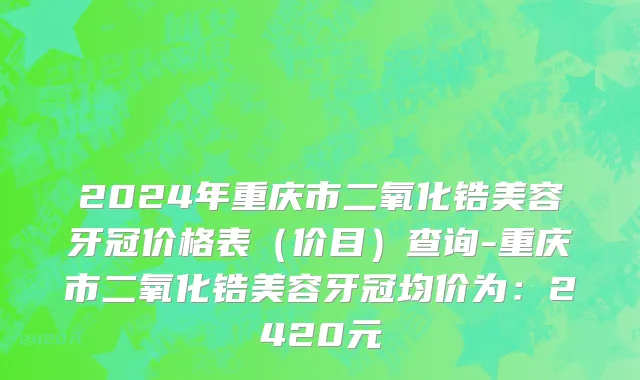 2024年重庆市二氧化锆美容牙冠价格表（价目）查询-重庆市二氧化锆美容牙冠均价为：2420元