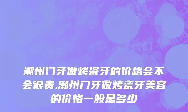 潮州门牙做烤瓷牙的价格会不会很贵,潮州门牙做烤瓷牙美容的价格一般是多少