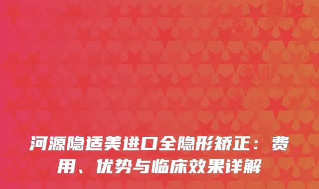 河源隐适美进口全隐形矫正：费用、优势与临床效果详解