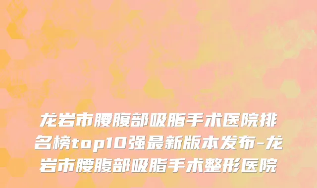 龙岩市腰腹部吸脂手术医院排名榜top10强最新版本发布-龙岩市腰腹部吸脂手术整形医院