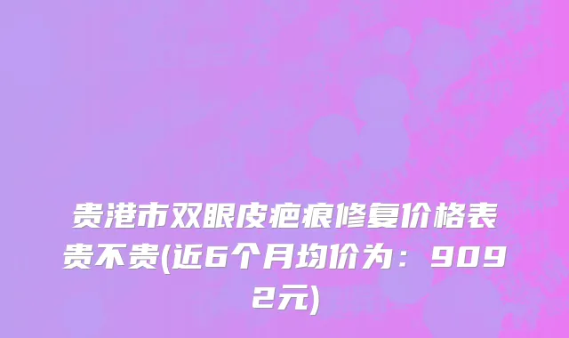 贵港市双眼皮疤痕修复价格表贵不贵(近6个月均价为：9092元)