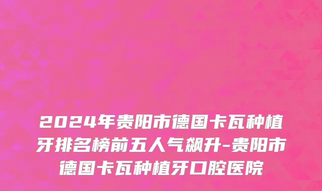 2024年贵阳市德国卡瓦种植牙排名榜前五人气飙升-贵阳市德国卡瓦种植牙口腔医院