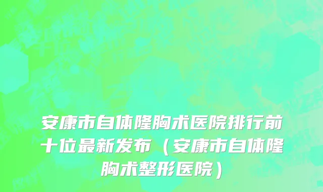 安康市自体隆胸术医院排行前十位最新发布（安康市自体隆胸术整形医院）