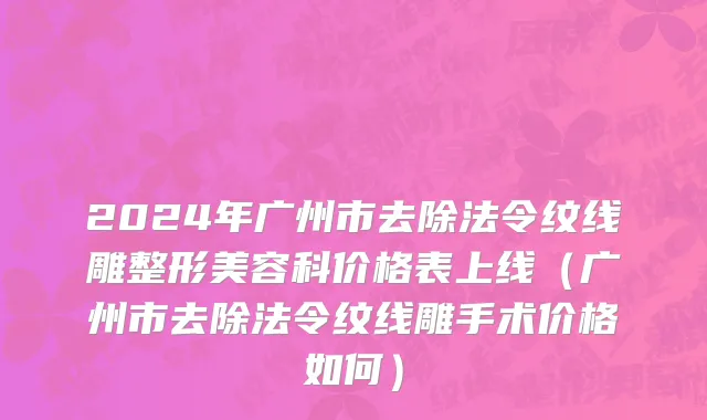 2024年广州市去除法令纹线雕整形美容科价格表上线（广州市去除法令纹线雕手术价格如何）