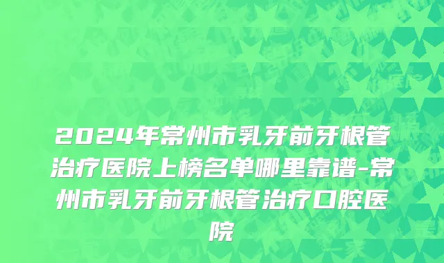 2024年常州市乳牙前牙根管治疗医院上榜名单哪里靠谱-常州市乳牙前牙根管治疗口腔医院