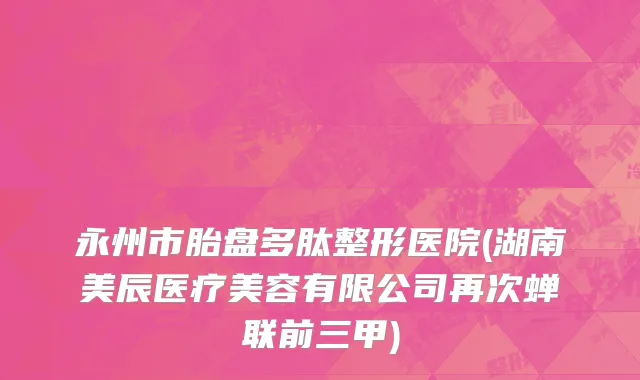 永州市胎盘多肽整形医院(湖南美辰医疗美容有限公司再次蝉联前三甲)
