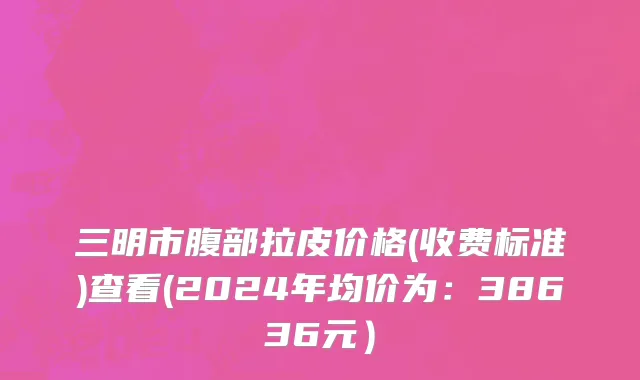 三明市腹部拉皮价格(收费标准)查看(2024年均价为：38636元）