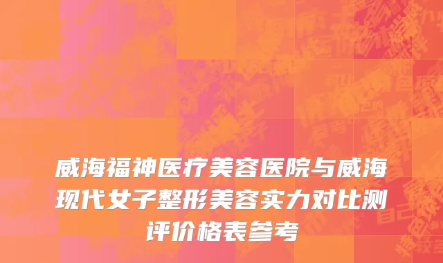 威海福神医疗美容医院与威海现代女子整形美容实力对比测评价格表参考