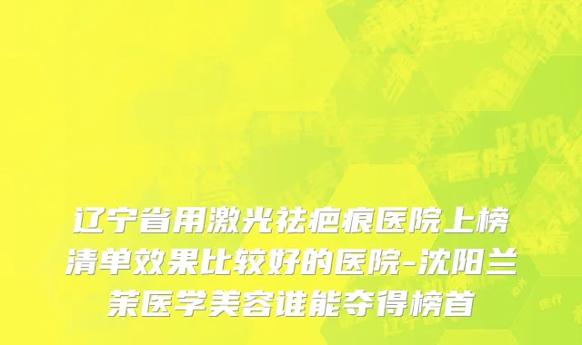 辽宁省用激光祛疤痕医院上榜清单效果比较好的医院-沈阳兰茉医学美容谁能夺得榜首