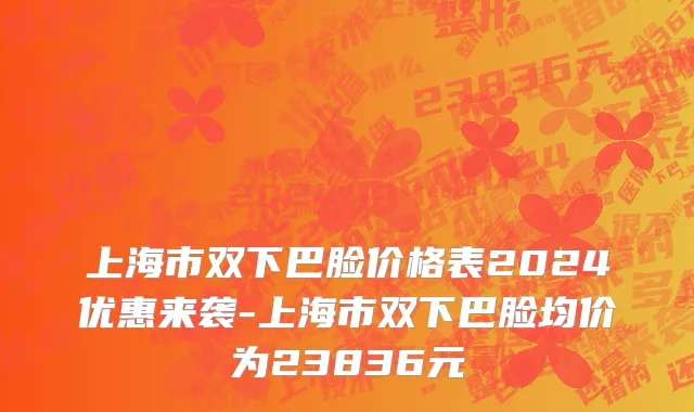 上海市双下巴脸价格表2024优惠来袭-上海市双下巴脸均价为23836元
