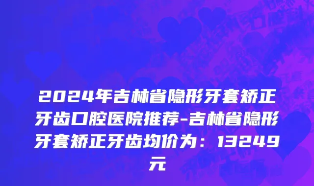 2024年吉林省隐形牙套矫正牙齿口腔医院推荐-吉林省隐形牙套矫正牙齿均价为：13249元