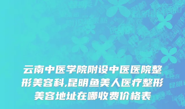 云南中医学院附设中医医院整形美容科,昆明鱼美人医疗整形美容地址在哪收费价格表
