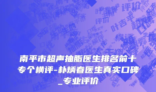 南平市超声抽脂医生排名前十专个横评-朴炳春医生真实口碑_专业评价