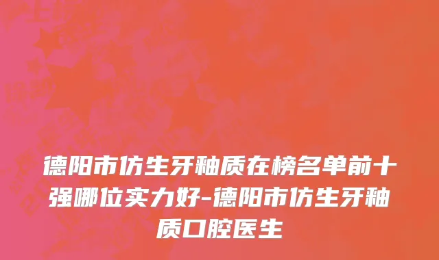 德阳市仿生牙釉质在榜名单前十强哪位实力好-德阳市仿生牙釉质口腔医生