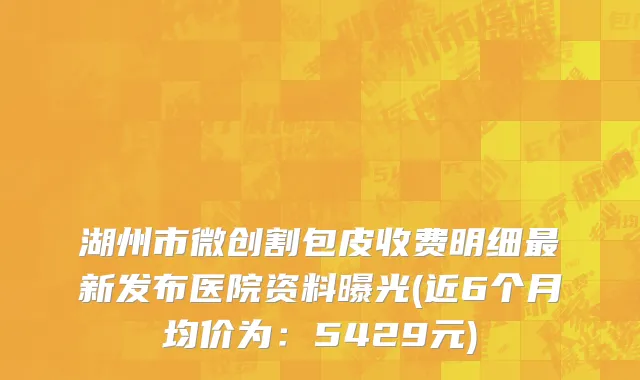 湖州市微创割包皮收费明细最新发布医院资料曝光(近6个月均价为：5429元)