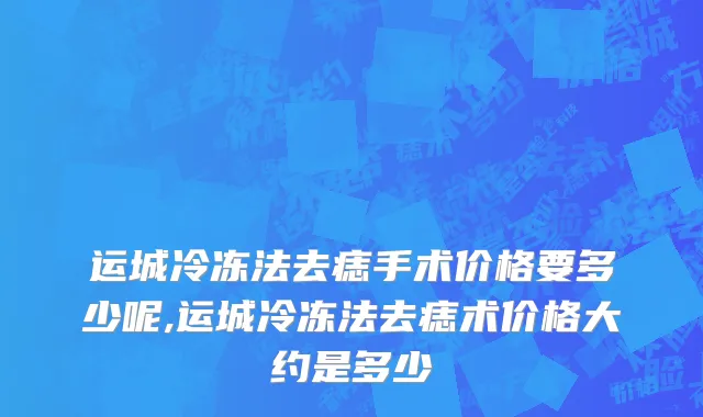 运城冷冻法去痣手术价格要多少呢,运城冷冻法去痣术价格大约是多少