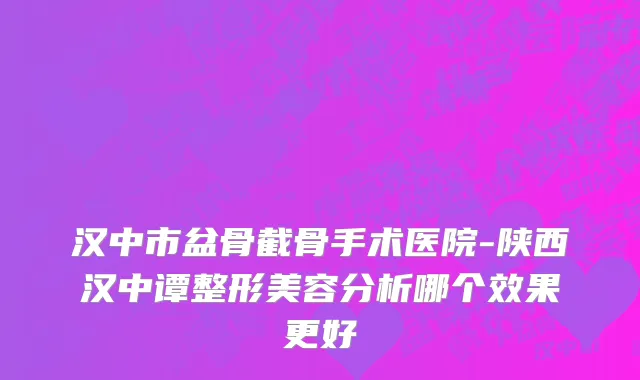 汉中市盆骨截骨手术医院-陕西汉中谭整形美容分析哪个效果更好