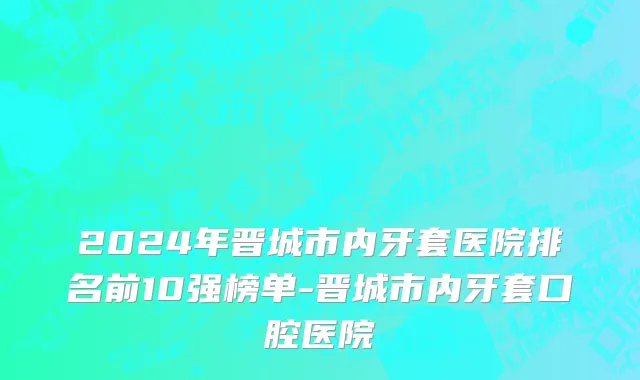 2024年晋城市内牙套医院排名前10强榜单-晋城市内牙套口腔医院