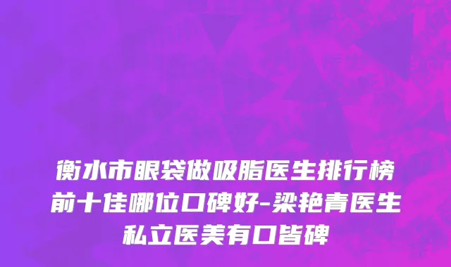 衡水市眼袋做吸脂医生排行榜前十佳哪位口碑好-梁艳青医生私立医美有口皆碑