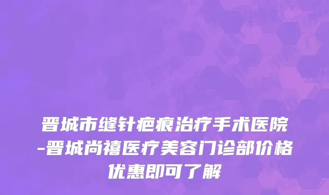 晋城市缝针疤痕治疗手术医院-晋城尚禧医疗美容门诊部价格优惠即可了解
