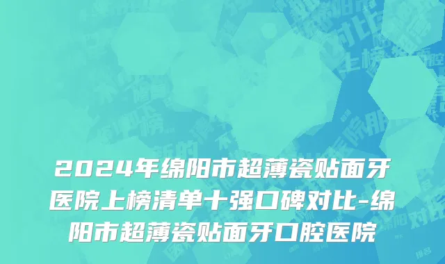 2024年绵阳市超薄瓷贴面牙医院上榜清单十强口碑对比-绵阳市超薄瓷贴面牙口腔医院