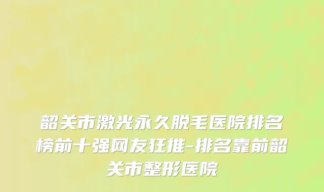 韶关市激光永久脱毛医院排名榜前十强网友狂推-排名靠前韶关市整形医院