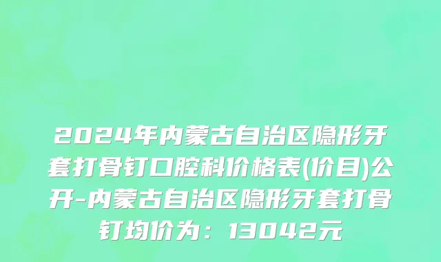 2024年内蒙古自治区隐形牙套打骨钉口腔科价格表(价目)公开-内蒙古自治区隐形牙套打骨钉均价为：13042元