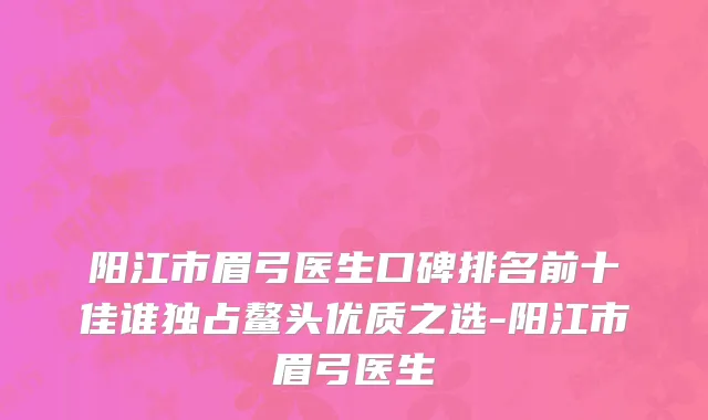 阳江市眉弓医生口碑排名前十佳谁独占鳌头优质之选-阳江市眉弓医生