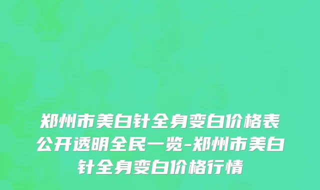 郑州市美白针全身变白价格表公开透明全民一览-郑州市美白针全身变白价格行情
